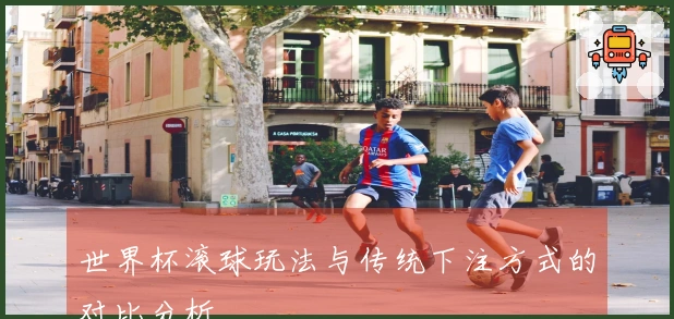 世界杯滚球玩法与传统下注方式的对比分析