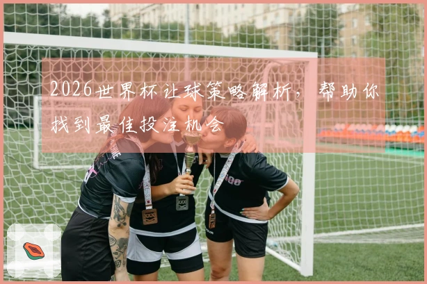 2026世界杯让球策略解析，帮助你找到最佳投注机会